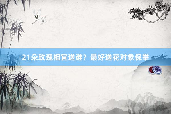 21朵玫瑰相宜送谁？最好送花对象保举