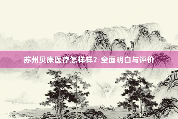 苏州贝康医疗怎样样？全面明白与评价